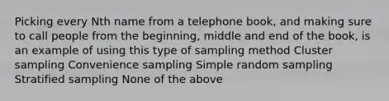 Picking every Nth name from a telephone book, and making sure to call people from the beginning, middle and end of the book, is an example of using this type of sampling method Cluster sampling Convenience sampling Simple random sampling Stratified sampling None of the above