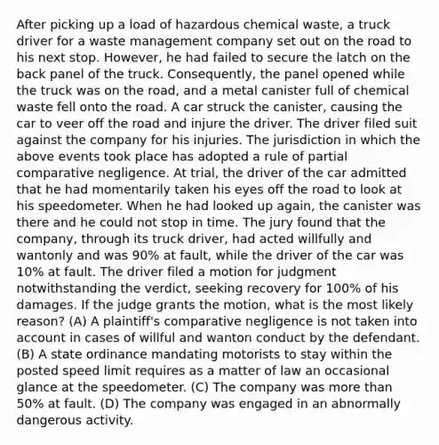 After picking up a load of hazardous chemical waste, a truck driver for a waste management company set out <a href='https://www.questionai.com/knowledge/ks6YoVAI8S-on-the-road' class='anchor-knowledge'>on <a href='https://www.questionai.com/knowledge/kpfbl3LWpi-the-road' class='anchor-knowledge'>the road</a></a> to his next stop. However, he had failed to secure the latch on the back panel of the truck. Consequently, the panel opened while the truck was on the road, and a metal canister full of chemical waste fell onto the road. A car struck the canister, causing the car to veer off the road and injure the driver. The driver filed suit against the company for his injuries. The jurisdiction in which the above events took place has adopted a rule of partial comparative negligence. At trial, the driver of the car admitted that he had momentarily taken his eyes off the road to look at his speedometer. When he had looked up again, the canister was there and he could not stop in time. The jury found that the company, through its truck driver, had acted willfully and wantonly and was 90% at fault, while the driver of the car was 10% at fault. The driver filed a motion for judgment notwithstanding the verdict, seeking recovery for 100% of his damages. If the judge grants the motion, what is the most likely reason? (A) A plaintiff's comparative negligence is not taken into account in cases of willful and wanton conduct by the defendant. (B) A state ordinance mandating motorists to stay within the posted speed limit requires as a matter of law an occasional glance at the speedometer. (C) The company was <a href='https://www.questionai.com/knowledge/keWHlEPx42-more-than' class='anchor-knowledge'>more than</a> 50% at fault. (D) The company was engaged in an abnormally dangerous activity.