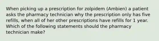 When picking up a prescription for zolpidem (Ambien) a patient asks the pharmacy technician why the prescription only has five refills, when all of her other prescriptions have refills for 1 year. Which of the following statements should the pharmacy technician make?