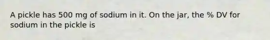 A pickle has 500 mg of sodium in it. On the jar, the % DV for sodium in the pickle is