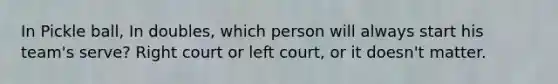 In Pickle ball, In doubles, which person will always start his team's serve? Right court or left court, or it doesn't matter.