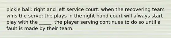 pickle ball: right and left service court: when the recovering team wins the serve; the plays in the right hand court will always start play with the _____. the player serving continues to do so until a fault is made by their team.