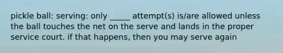 pickle ball: serving: only _____ attempt(s) is/are allowed unless the ball touches the net on the serve and lands in the proper service court. if that happens, then you may serve again