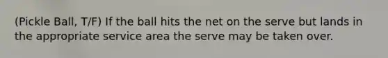 (Pickle Ball, T/F) If the ball hits the net on the serve but lands in the appropriate service area the serve may be taken over.