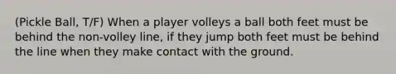 (Pickle Ball, T/F) When a player volleys a ball both feet must be behind the non-volley line, if they jump both feet must be behind the line when they make contact with the ground.