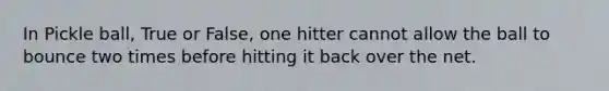 In Pickle ball, True or False, one hitter cannot allow the ball to bounce two times before hitting it back over the net.