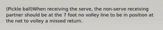 (Pickle ball)When receiving the serve, the non-serve receiving partner should be at the 7 foot no volley line to be in position at the net to volley a missed return.