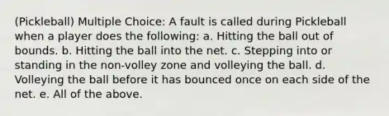 (Pickleball) Multiple Choice: A fault is called during Pickleball when a player does the following: a. Hitting the ball out of bounds. b. Hitting the ball into the net. c. Stepping into or standing in the non-volley zone and volleying the ball. d. Volleying the ball before it has bounced once on each side of the net. e. All of the above.