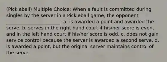 (Pickleball) Multiple Choice: When a fault is committed during singles by the server in a Pickleball game, the opponent _______________________: a. is awarded a point and awarded the serve. b. serves in the right hand court if his/her score is even, and in the left hand court if his/her score is odd. c. does not gain service control because the server is awarded a second serve. d. is awarded a point, but the original server maintains control of the serve.