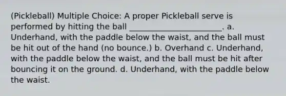 (Pickleball) Multiple Choice: A proper Pickleball serve is performed by hitting the ball _______________________. a. Underhand, with the paddle below the waist, and the ball must be hit out of the hand (no bounce.) b. Overhand c. Underhand, with the paddle below the waist, and the ball must be hit after bouncing it on the ground. d. Underhand, with the paddle below the waist.