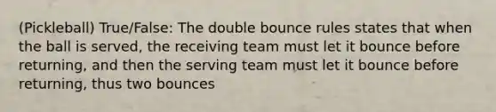 (Pickleball) True/False: The double bounce rules states that when the ball is served, the receiving team must let it bounce before returning, and then the serving team must let it bounce before returning, thus two bounces