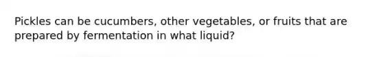 Pickles can be cucumbers, other vegetables, or fruits that are prepared by fermentation in what liquid?