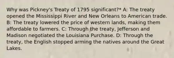 Why was Pickney's Treaty of 1795 significant?* A: The treaty opened the Mississippi River and New Orleans to American trade. B: The treaty lowered the price of western lands, making them affordable to farmers. C: Through the treaty, Jefferson and Madison negotiated the Louisiana Purchase. D: Through the treaty, the English stopped arming the natives around the Great Lakes.