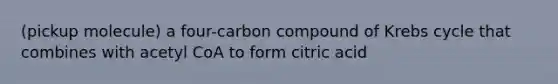 (pickup molecule) a four-carbon compound of Krebs cycle that combines with acetyl CoA to form citric acid