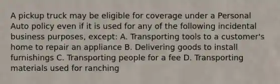 A pickup truck may be eligible for coverage under a Personal Auto policy even if it is used for any of the following incidental business purposes, except: A. Transporting tools to a customer's home to repair an appliance B. Delivering goods to install furnishings C. Transporting people for a fee D. Transporting materials used for ranching