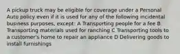 A pickup truck may be eligible for coverage under a Personal Auto policy even if it is used for any of the following incidental business purposes, except: A Transporting people for a fee B Transporting materials used for ranching C Transporting tools to a customer's home to repair an appliance D Delivering goods to install furnishings