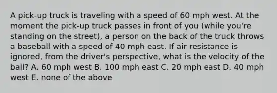 A pick-up truck is traveling with a speed of 60 mph west. At the moment the pick-up truck passes in front of you (while you're standing on the street), a person on the back of the truck throws a baseball with a speed of 40 mph east. If air resistance is ignored, from the driver's perspective, what is the velocity of the ball? A. 60 mph west B. 100 mph east C. 20 mph east D. 40 mph west E. none of the above