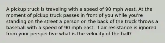 A pickup truck is traveling with a speed of 90 mph west. At the moment of pickup truck passes in front of you while you're standing on the street a person on the back of the truck throws a baseball with a speed of 90 mph east. If air resistance is ignored from your perspective what is the velocity of the ball?