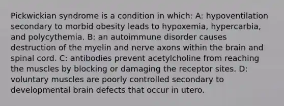 Pickwickian syndrome is a condition in which: A: hypoventilation secondary to morbid obesity leads to hypoxemia, hypercarbia, and polycythemia. B: an autoimmune disorder causes destruction of the myelin and nerve axons within the brain and spinal cord. C: antibodies prevent acetylcholine from reaching the muscles by blocking or damaging the receptor sites. D: voluntary muscles are poorly controlled secondary to developmental brain defects that occur in utero.