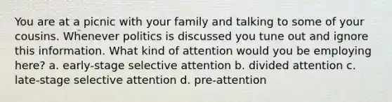 You are at a picnic with your family and talking to some of your cousins. Whenever politics is discussed you tune out and ignore this information. What kind of attention would you be employing here? a. early-stage selective attention b. divided attention c. late-stage selective attention d. pre-attention