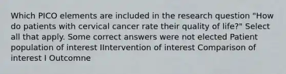 Which PICO elements are included in the research question "How do patients with cervical cancer rate their quality of life?" Select all that apply. Some correct answers were not elected Patient population of interest IIntervention of interest Comparison of interest I Outcomne