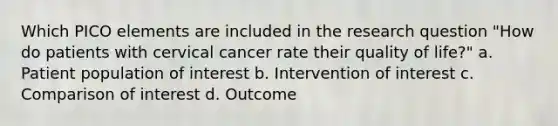 Which PICO elements are included in the research question "How do patients with cervical cancer rate their quality of life?" a. Patient population of interest b. Intervention of interest c. Comparison of interest d. Outcome