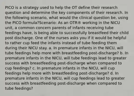 PICO is a strategy used to help the OT define their research question and determine the key components of their research. In the following scenario, what would the clinical question be, using the PICO formula?Scenario: As an OTR® working in the NICU unit, a common concern parents of infants receiving tube feedings have, is being able to successfully breastfeed their child post discharge. One of the nurses asks you if it would be helpful to rather cup feed the infants instead of tube feeding them during their NICU stay. a. In premature infants in the NICU, will tube feedings help more with breastfeeding post-discharge? b. In premature infants in the NICU, will tube feedings lead to greater success with breastfeeding post-discharge when compared to cup feedings? c. In premature infants in the NICU, will cup feedings help more with breastfeeding post-discharge? d. In premature infants in the NICU, will cup feedings lead to greater success with breastfeeding post-discharge when compared to tube feedings?