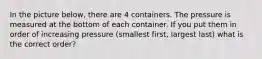 In the picture below, there are 4 containers. The pressure is measured at the bottom of each container. If you put them in order of increasing pressure (smallest first, largest last) what is the correct order?