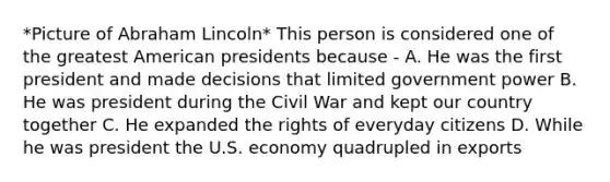 *Picture of Abraham Lincoln* This person is considered one of the greatest American presidents because - A. He was the first president and made decisions that limited government power B. He was president during the Civil War and kept our country together C. He expanded the rights of everyday citizens D. While he was president the U.S. economy quadrupled in exports
