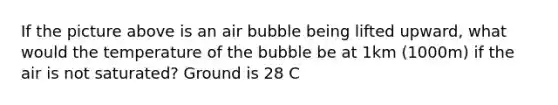 If the picture above is an air bubble being lifted upward, what would the temperature of the bubble be at 1km (1000m) if the air is not saturated? Ground is 28 C