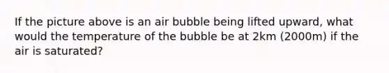 If the picture above is an air bubble being lifted upward, what would the temperature of the bubble be at 2km (2000m) if the air is saturated?