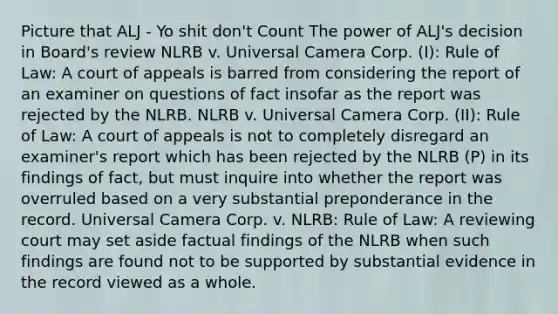 Picture that ALJ - Yo shit don't Count The power of ALJ's decision in Board's review NLRB v. Universal Camera Corp. (I): Rule of Law: A court of appeals is barred from considering the report of an examiner on questions of fact insofar as the report was rejected by the NLRB. NLRB v. Universal Camera Corp. (II): Rule of Law: A court of appeals is not to completely disregard an examiner's report which has been rejected by the NLRB (P) in its findings of fact, but must inquire into whether the report was overruled based on a very substantial preponderance in the record. Universal Camera Corp. v. NLRB: Rule of Law: A reviewing court may set aside factual findings of the NLRB when such findings are found not to be supported by substantial evidence in the record viewed as a whole.