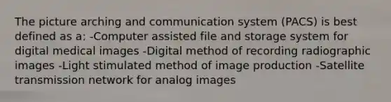 The picture arching and communication system (PACS) is best defined as a: -Computer assisted file and storage system for digital medical images -Digital method of recording radiographic images -Light stimulated method of image production -Satellite transmission network for analog images