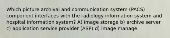 Which picture archival and communication system (PACS) component interfaces with the radiology information system and hospital information system? A) image storage b) archive server c) application service provider (ASP) d) image manage