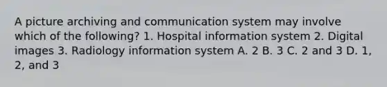 A picture archiving and communication system may involve which of the following? 1. Hospital information system 2. Digital images 3. Radiology information system A. 2 B. 3 C. 2 and 3 D. 1, 2, and 3