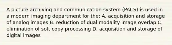 A picture archiving and communication system (PACS) is used in a modern imaging department for the: A. acquisition and storage of analog images B. reduction of dual modality image overlap C. elimination of soft copy processing D. acquisition and storage of digital images