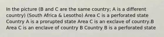 In the picture (B and C are the same country; A is a different country) (South Africa & Lesotho) Area C is a perforated state Country A is a prorupted state Area C is an exclave of country B Area C is an enclave of country B Country B is a perforated state