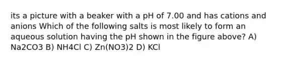 its a picture with a beaker with a pH of 7.00 and has cations and anions Which of the following salts is most likely to form an aqueous solution having the pH shown in the figure above? A) Na2CO3 B) NH4Cl C) Zn(NO3)2 D) KCl