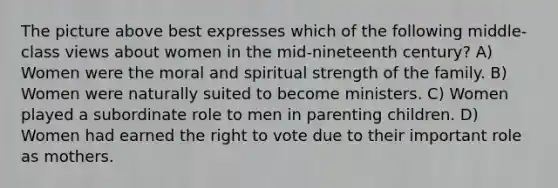 The picture above best expresses which of the following middle-class views about women in the mid-nineteenth century? A) Women were the moral and spiritual strength of the family. B) Women were naturally suited to become ministers. C) Women played a subordinate role to men in parenting children. D) Women had earned the right to vote due to their important role as mothers.