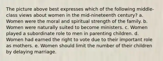 The picture above best expresses which of the following middle-class views about women in the mid-nineteenth century? a. Women were the moral and spiritual strength of the family. b. Women were naturally suited to become ministers. c. Women played a subordinate role to men in parenting children. d. Women had earned <a href='https://www.questionai.com/knowledge/kr9tEqZQot-the-right-to-vote' class='anchor-knowledge'>the right to vote</a> due to their important role as mothers. e. Women should limit the number of their children by delaying marriage.