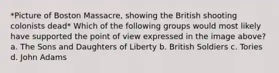 *Picture of Boston Massacre, showing the British shooting colonists dead* Which of the following groups would most likely have supported the point of view expressed in the image above? a. The Sons and Daughters of Liberty b. British Soldiers c. Tories d. John Adams