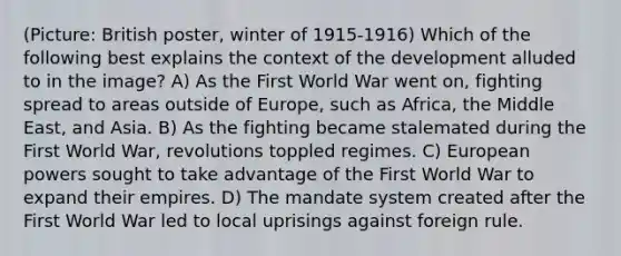 (Picture: British poster, winter of 1915-1916) Which of the following best explains the context of the development alluded to in the image? A) As the First World War went on, fighting spread to areas outside of Europe, such as Africa, the Middle East, and Asia. B) As the fighting became stalemated during the First World War, revolutions toppled regimes. C) European powers sought to take advantage of the First World War to expand their empires. D) The mandate system created after the First World War led to local uprisings against foreign rule.