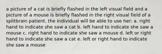 a picture of a cat is briefly flashed in the left visual field and a picture of a mouse is briefly flashed in the right visual field of a splitbrain patient. the individual will be able to use her: a. right hand to indicate she saw a cat b. left hand to indicate she saw a mouse c. right hand to indicate she saw a mouse d. left or right hand to indicate she saw a cat e. left or right hand to indicate she saw a mouse