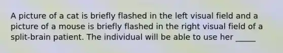 A picture of a cat is briefly flashed in the left visual field and a picture of a mouse is briefly flashed in the right visual field of a split-brain patient. The individual will be able to use her _____