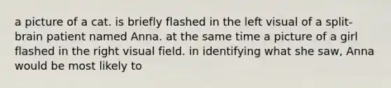 a picture of a cat. is briefly flashed in the left visual of a split-brain patient named Anna. at the same time a picture of a girl flashed in the right visual field. in identifying what she saw, Anna would be most likely to