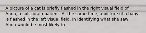 A picture of a cat is briefly flashed in the right visual field of Anna, a split-brain patient. At the same time, a picture of a baby is flashed in the left visual field. In identifying what she saw, Anna would be most likely to