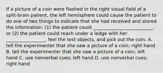 If a picture of a coin were flashed in the right visual field of a split-brain patient, the left hemisphere could cause the patient to do one of two things to indicate that she had received and stored the information: (1) the patient could __________________________, or (2) the patient could reach under a ledge with her _________________, feel the test objects, and pick out the coin. A. tell the experimenter that she saw a picture of a coin; right hand B. tell the experimenter that she saw a picture of a coin; left hand C. use nonverbal cues; left hand D. use nonverbal cues; right hand