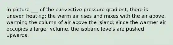 in picture ___ of the convective pressure gradient, there is uneven heating; the warm air rises and mixes with the air above, warming the column of air above the island; since the warmer air occupies a larger volume, the isobaric levels are pushed upwards.