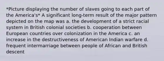 *Picture displaying the number of slaves going to each part of the America's* A significant long-term result of the major pattern depicted on the map was a. the development of a strict racial system in British colonial societies b. cooperation between European countries over colonization in the America c. an increase in the destructiveness of American Indian warfare d. frequent intermarriage between people of African and British descent