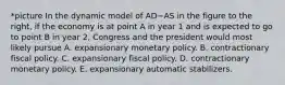 *picture In the dynamic model of AD−AS in the figure to the​ right, if the economy is at point A in year 1 and is expected to go to point B in year​ 2, Congress and the president would most likely pursue A. expansionary monetary policy. B. contractionary fiscal policy. C. expansionary fiscal policy. D. contractionary monetary policy. E. expansionary automatic stabilizers.